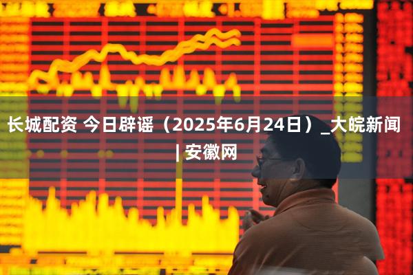 长城配资 今日辟谣（2025年6月24日）_大皖新闻 | 安徽网