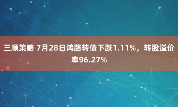 三顺策略 7月28日鸿路转债下跌1.11%，转股溢价率96.27%
