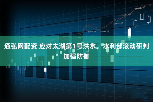 通弘网配资 应对太湖第1号洪水，水利部滚动研判加强防御