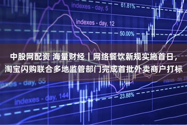中股网配资 海量财经｜网络餐饮新规实施首日，淘宝闪购联合多地监管部门完成首批外卖商户打标